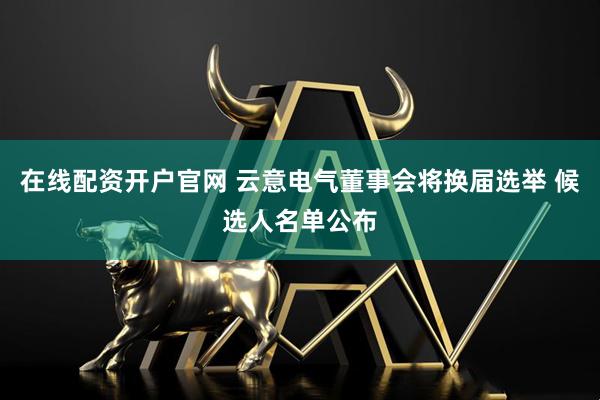 在线配资开户官网 云意电气董事会将换届选举 候选人名单公布