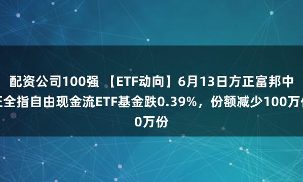配资公司100强 【ETF动向】6月13日方正富邦中证全指自由现金流ETF基金跌0.39%，份额减少100万份