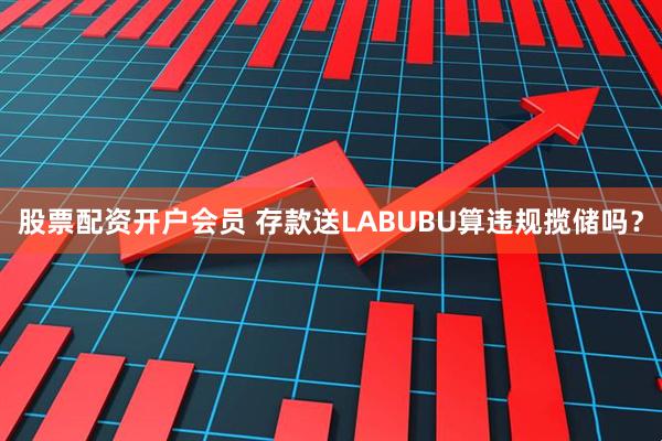 股票配资开户会员 存款送LABUBU算违规揽储吗？