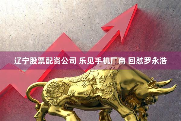 辽宁股票配资公司 乐见手机厂商 回怼罗永浩