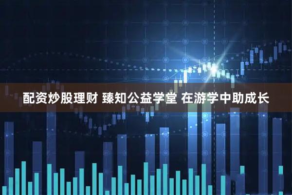 配资炒股理财 臻知公益学堂 在游学中助成长