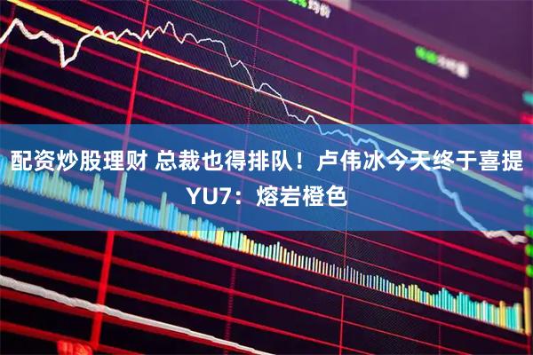 配资炒股理财 总裁也得排队！卢伟冰今天终于喜提YU7：熔岩橙色
