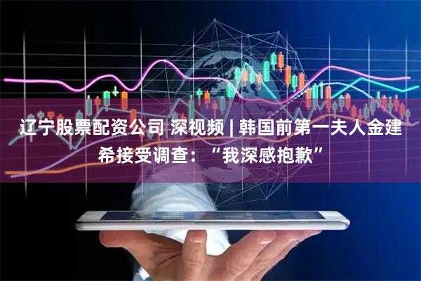 辽宁股票配资公司 深视频 | 韩国前第一夫人金建希接受调查：“我深感抱歉”
