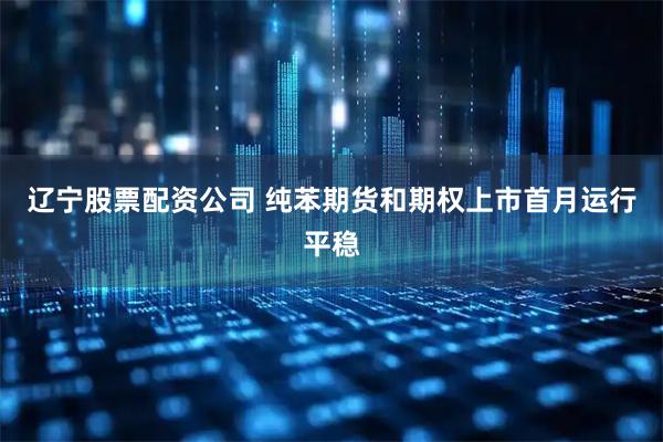 辽宁股票配资公司 纯苯期货和期权上市首月运行平稳