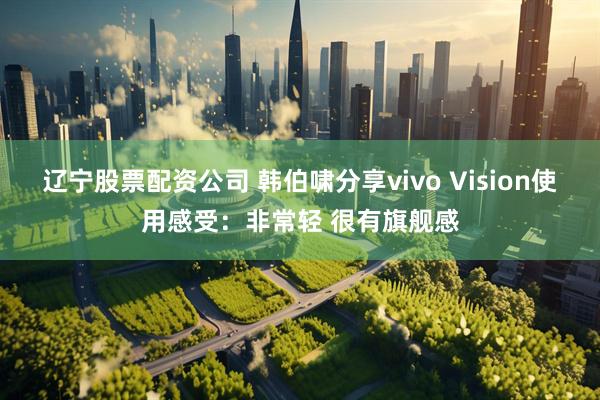 辽宁股票配资公司 韩伯啸分享vivo Vision使用感受：非常轻 很有旗舰感
