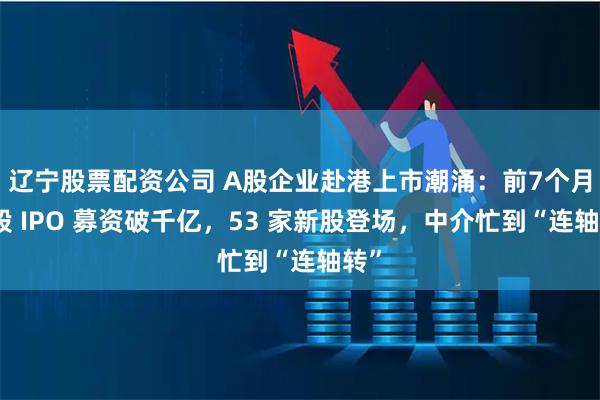 辽宁股票配资公司 A股企业赴港上市潮涌：前7个月港股 IPO 募资破千亿，53 家新股登场，中介忙到“连轴转”
