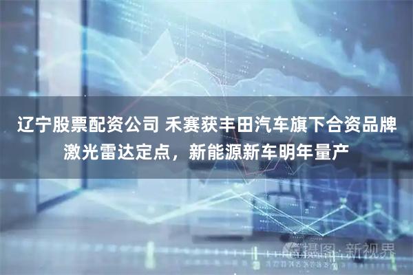 辽宁股票配资公司 禾赛获丰田汽车旗下合资品牌激光雷达定点，新能源新车明年量产