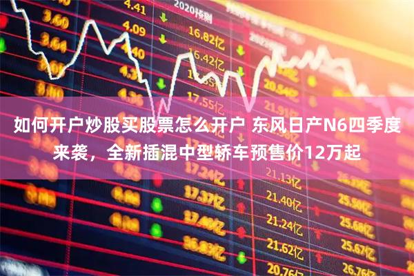 如何开户炒股买股票怎么开户 东风日产N6四季度来袭，全新插混中型轿车预售价12万起