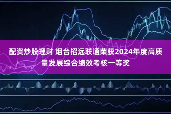 配资炒股理财 烟台招远联通荣获2024年度高质量发展综合绩效考核一等奖