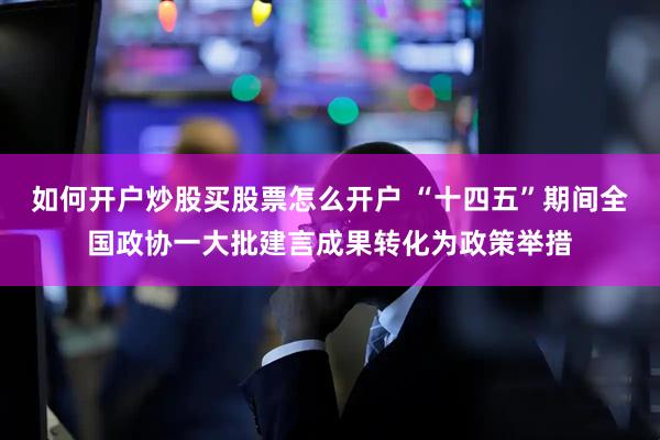 如何开户炒股买股票怎么开户 “十四五”期间全国政协一大批建言成果转化为政策举措
