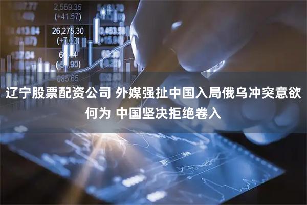 辽宁股票配资公司 外媒强扯中国入局俄乌冲突意欲何为 中国坚决拒绝卷入