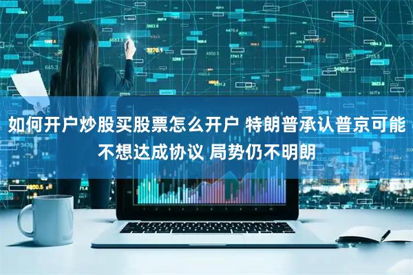 如何开户炒股买股票怎么开户 特朗普承认普京可能不想达成协议 局势仍不明朗