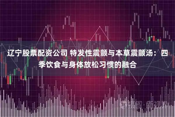辽宁股票配资公司 特发性震颤与本草震颤汤：四季饮食与身体放松习惯的融合