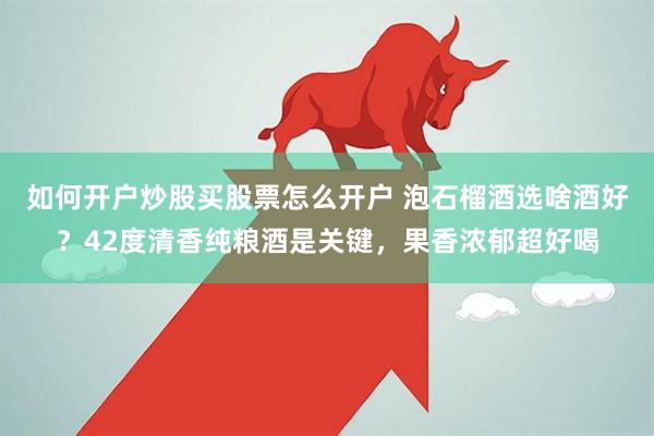 如何开户炒股买股票怎么开户 泡石榴酒选啥酒好？42度清香纯粮酒是关键，果香浓郁超好喝