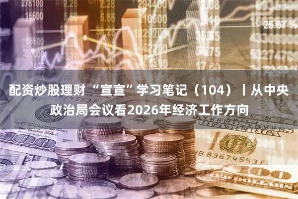 配资炒股理财 “宣宣”学习笔记(104)丨从中央政治局会议看2026年经济工作方向