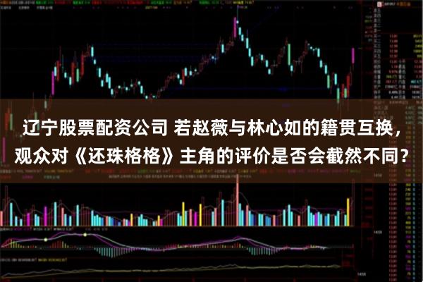 辽宁股票配资公司 若赵薇与林心如的籍贯互换,观众对《还珠格格》主角的评价是否会截然不同?