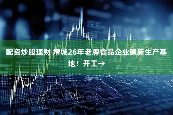 配资炒股理财 增城26年老牌食品企业建新生产基地！开工→