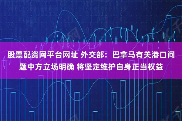 股票配资网平台网址 外交部：巴拿马有关港口问题中方立场明确 将坚定维护自身正当权益