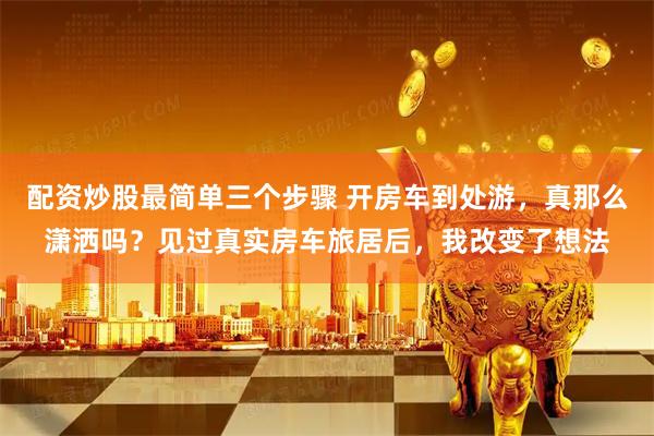 配资炒股最简单三个步骤 开房车到处游,真那么潇洒吗?见过真实房车旅居后,我改变了想法
