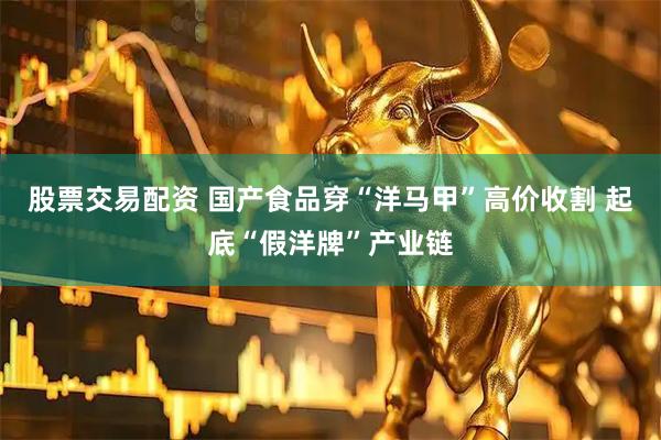 股票交易配资 国产食品穿“洋马甲”高价收割 起底“假洋牌”产业链
