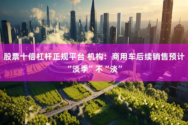 股票十倍杠杆正规平台 机构：商用车后续销售预计“淡季”不“淡”
