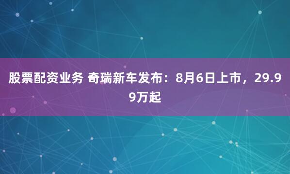 股票配资业务 奇瑞新车发布：8月6日上市，29.99万起