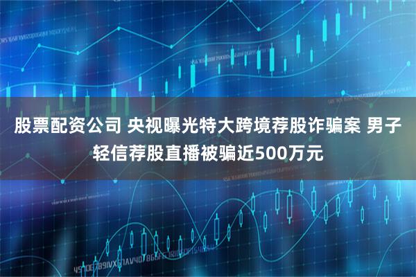 股票配资公司 央视曝光特大跨境荐股诈骗案 男子轻信荐股直播被骗近500万元