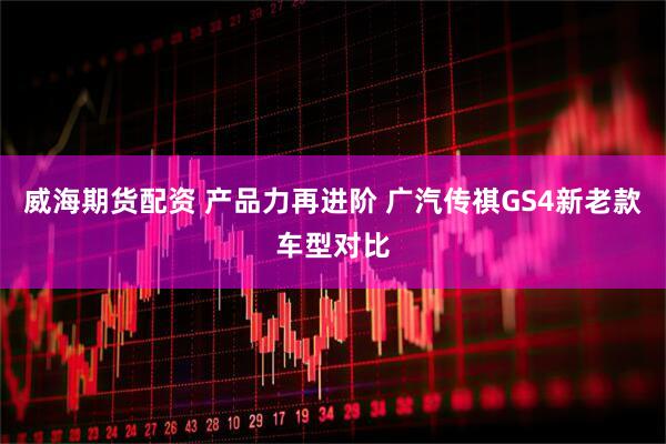 威海期货配资 产品力再进阶 广汽传祺GS4新老款车型对比