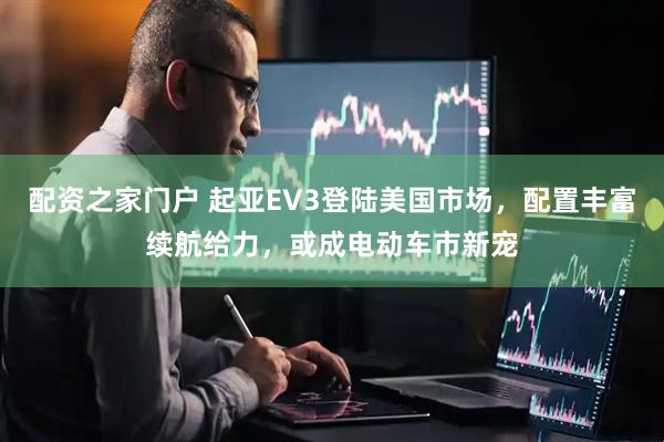 配资之家门户 起亚EV3登陆美国市场，配置丰富续航给力，或成电动车市新宠