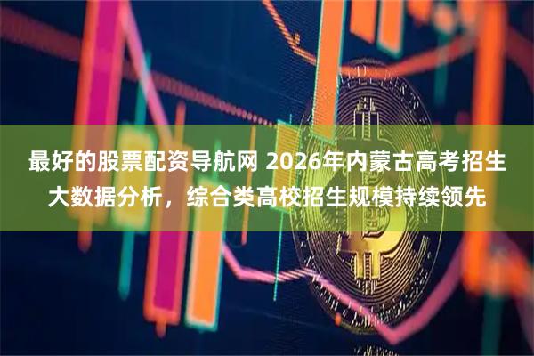最好的股票配资导航网 2026年内蒙古高考招生大数据分析，综合类高校招生规模持续领先
