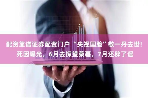 配资靠谱证券配资门户 “央视国脸”敬一丹去世! 死因曝光，6月去探望蔡磊，7月还辟了谣
