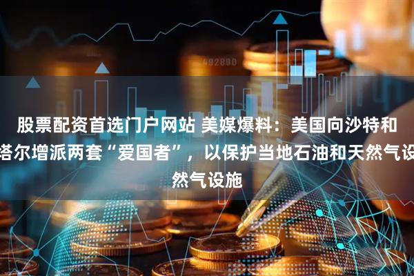 股票配资首选门户网站 美媒爆料：美国向沙特和卡塔尔增派两套“爱国者”，以保护当地石油和天然气设施